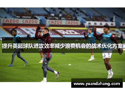 提升英超球队进攻效率减少浪费机会的战术优化方案